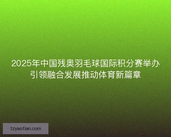 2025年中国残奥羽毛球国际积分赛举办引领融合发展推动体育新篇章