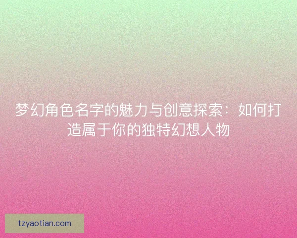 梦幻角色名字的魅力与创意探索：如何打造属于你的独特幻想人物