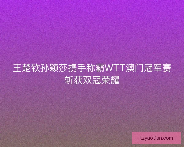 王楚钦孙颖莎携手称霸WTT澳门冠军赛斩获双冠荣耀