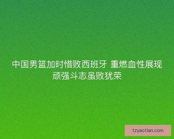 中国男篮加时惜败西班牙 重燃血性展现顽强斗志虽败犹荣