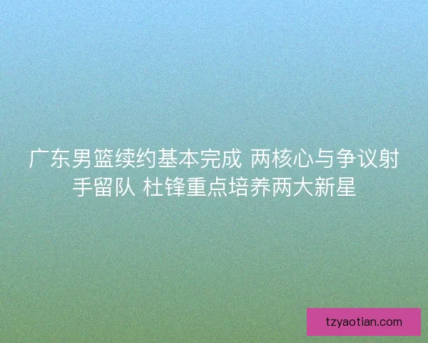广东男篮续约基本完成 两核心与争议射手留队 杜锋重点培养两大新星