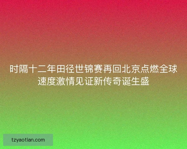 时隔十二年田径世锦赛再回北京点燃全球速度激情见证新传奇诞生盛