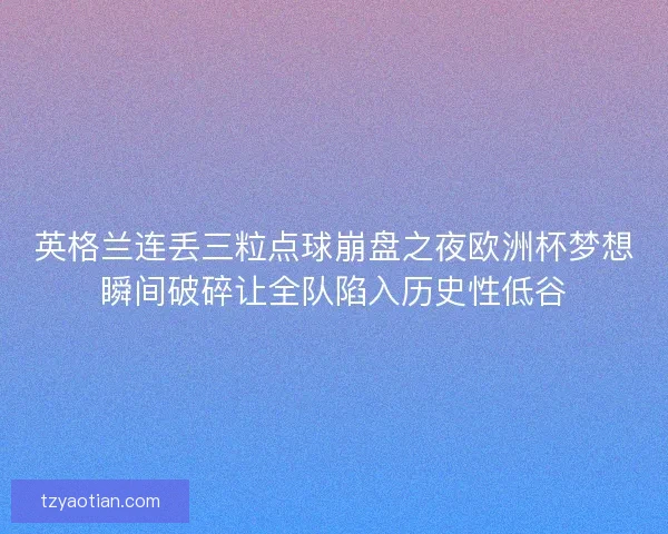 英格兰连丢三粒点球崩盘之夜欧洲杯梦想瞬间破碎让全队陷入历史性低谷