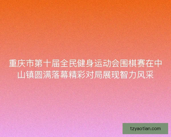 重庆市第十届全民健身运动会围棋赛在中山镇圆满落幕精彩对局展现智力风采