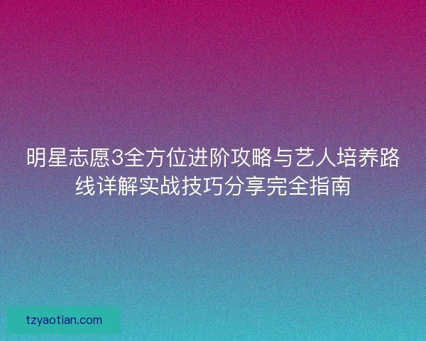 明星志愿3全方位进阶攻略与艺人培养路线详解实战技巧分享完全指南