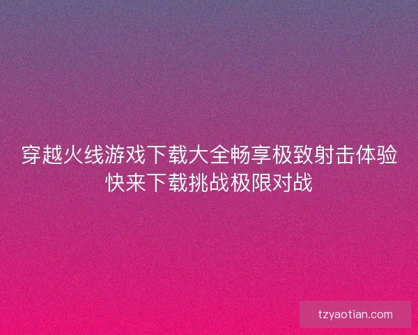 穿越火线游戏下载大全畅享极致射击体验快来下载挑战极限对战