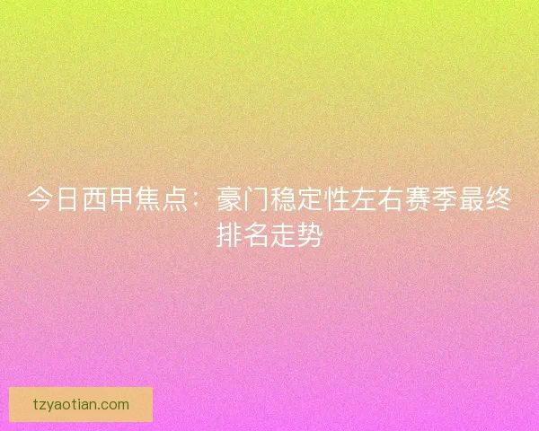 今日西甲焦点:豪门稳定性左右赛季最终排名走势 今日西甲焦点:豪门稳定性左右赛季最终排名走势