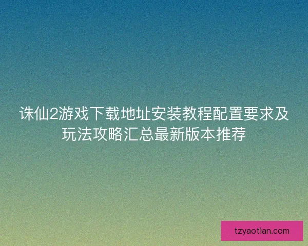 诛仙2游戏下载地址安装教程配置要求及玩法攻略汇总最新版本推荐