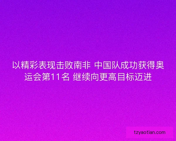 以精彩表现击败南非 中国队成功获得奥运会第11名 继续向更高目标迈进 以精彩表现击败南非 中国队成功获得奥运会第11名 继续向更高目标迈进