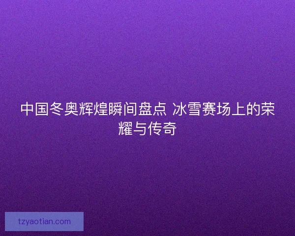 中国冬奥辉煌瞬间盘点 冰雪赛场上的荣耀与传奇 中国冬奥辉煌瞬间盘点 冰雪赛场上的荣耀与传奇