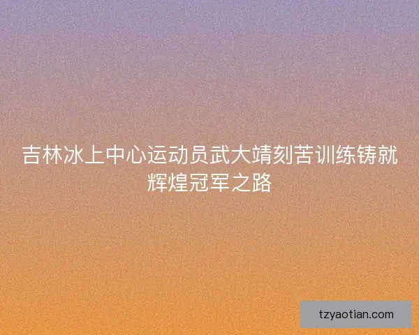吉林冰上中心运动员武大靖刻苦训练铸就辉煌冠军之路 吉林冰上中心运动员武大靖刻苦训练铸就辉煌冠军之路