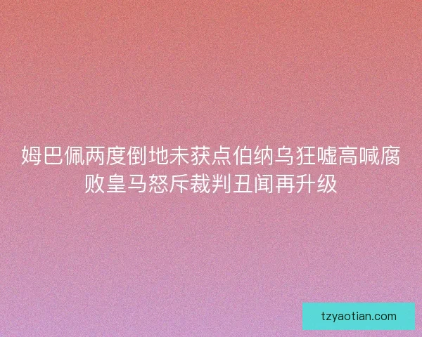 姆巴佩两度倒地未获点伯纳乌狂嘘高喊腐败皇马怒斥裁判丑闻再升级 姆巴佩两度倒地未获点伯纳乌狂嘘高喊腐败皇马怒斥裁判丑闻再升级