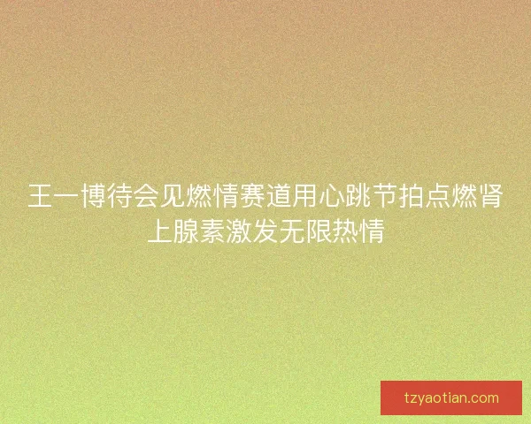 王一博待会见燃情赛道用心跳节拍点燃肾上腺素激发无限热情 王一博待会见燃情赛道用心跳节拍点燃肾上腺素激发无限热情