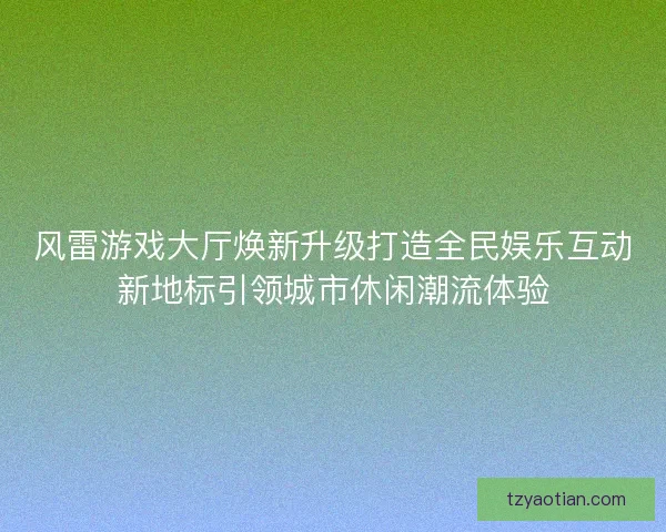 风雷游戏大厅焕新升级打造全民娱乐互动新地标引领城市休闲潮流体验