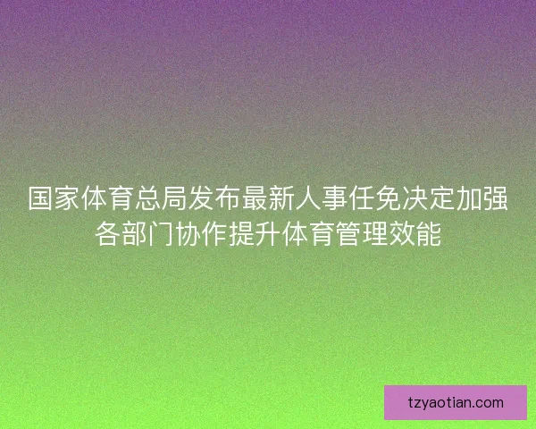 国家体育总局发布最新人事任免决定加强各部门协作提升体育管理效能 国家体育总局发布最新人事任免决定加强各部门协作提升体育管理效能